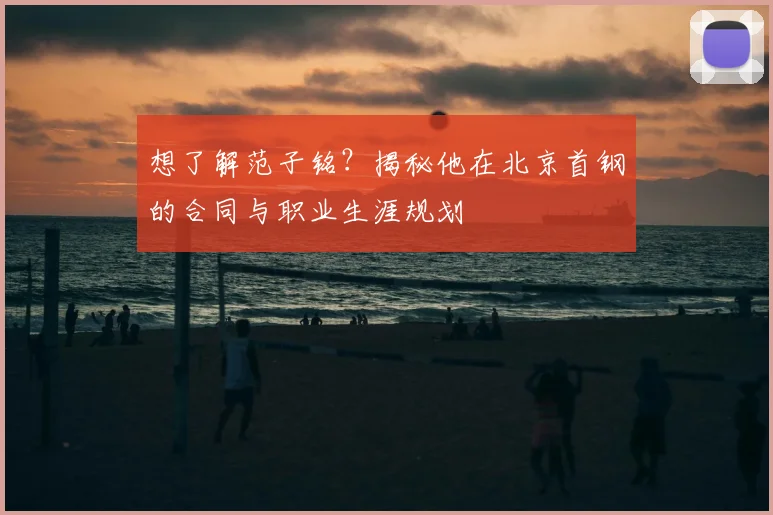 想了解范子铭？揭秘他在北京首钢的合同与职业生涯规划