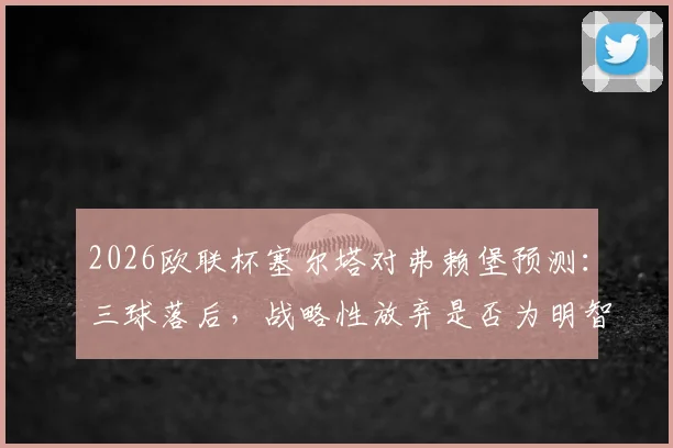 2026欧联杯塞尔塔对弗赖堡预测：三球落后，战略性放弃是否为明智之举？