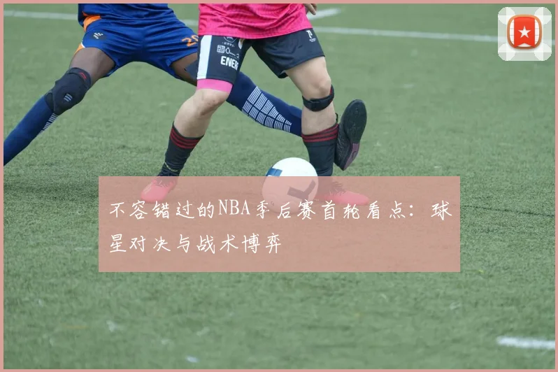 不容错过的NBA季后赛首轮看点：球星对决与战术博弈