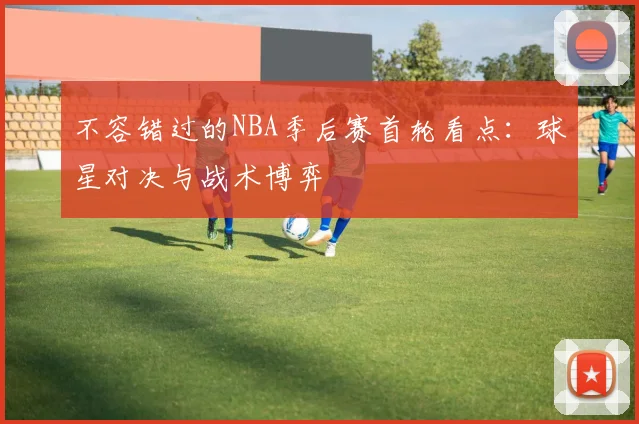 不容错过的NBA季后赛首轮看点：球星对决与战术博弈