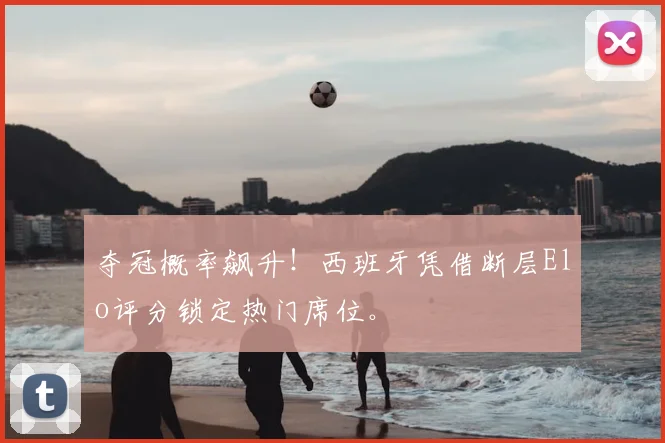 夺冠概率飙升!西班牙凭借断层Elo评分锁定热门席位。
