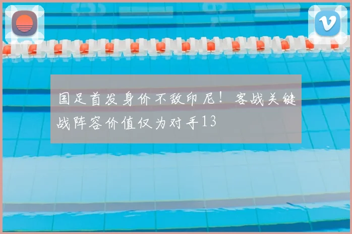 国足首发身价不敌印尼！客战关键战阵容价值仅为对手13