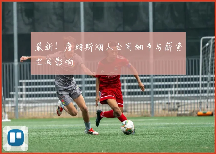 最新！詹姆斯湖人合同细节与薪资空间影响
