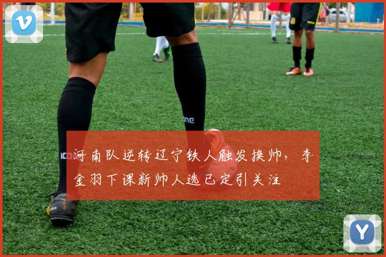 河南队逆转辽宁铁人触发换帅，李金羽下课新帅人选已定引关注