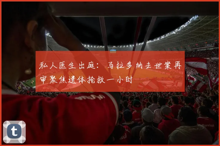 私人医生出庭：马拉多纳去世案再审聚焦遗体抢救一小时