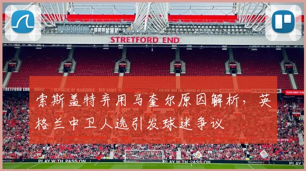 索斯盖特弃用马奎尔原因解析，英格兰中卫人选引发球迷争议