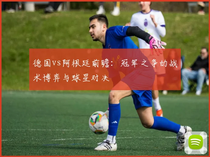 德国vs阿根廷前瞻：冠军之争的战术博弈与球星对决