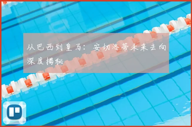 从巴西到皇马：安切洛蒂未来去向深度揭秘