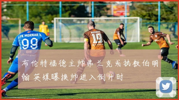 布伦特福德主帅弗兰克或执教伯明翰 英媒曝换帅进入倒计时