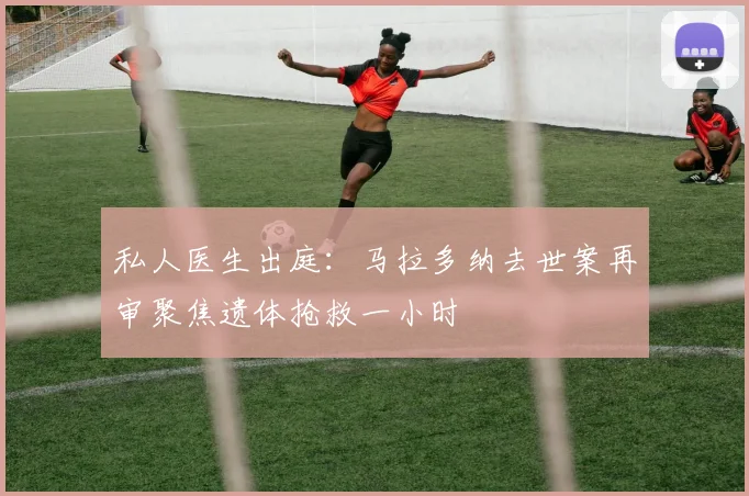 私人医生出庭：马拉多纳去世案再审聚焦遗体抢救一小时