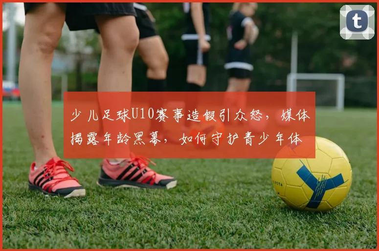 少儿足球U10赛事造假引众怒，媒体揭露年龄黑幕，如何守护青少年体育净土？