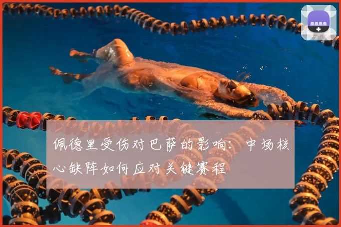 佩德里受伤对巴萨的影响：中场核心缺阵如何应对关键赛程
