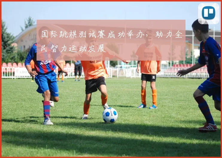 国际跳棋测试赛成功举办，助力全民智力运动发展