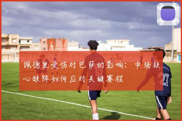 佩德里受伤对巴萨的影响：中场核心缺阵如何应对关键赛程
